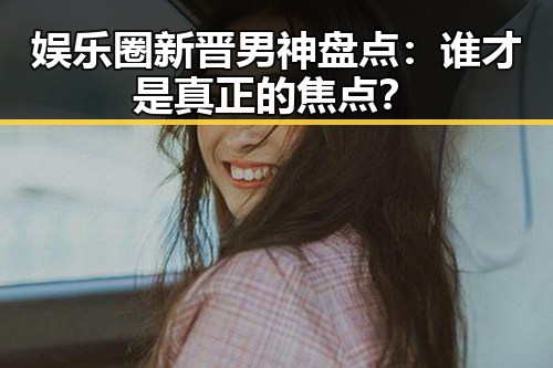娱乐圈新晋男神盘点:谁才是真正的焦点?
